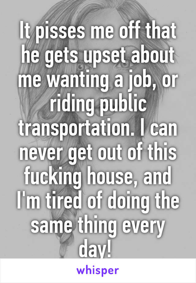 It pisses me off that he gets upset about me wanting a job, or riding public transportation. I can never get out of this fucking house, and I'm tired of doing the same thing every day! 