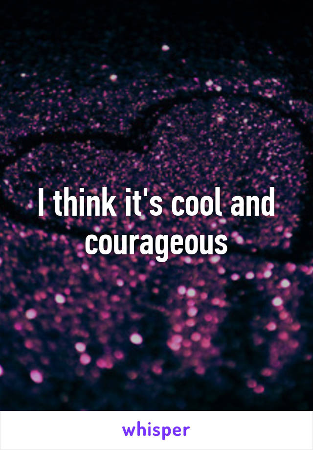 I think it's cool and courageous