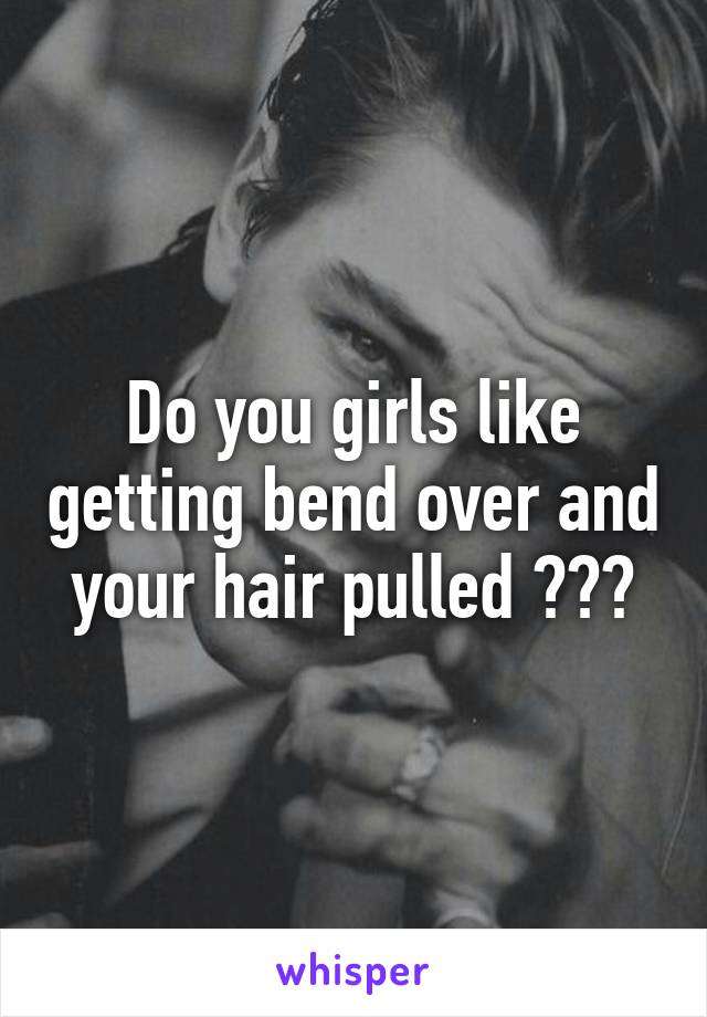 Do you girls like getting bend over and your hair pulled ???