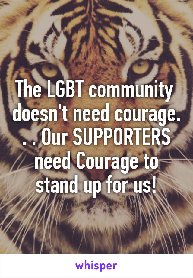 The LGBT community  doesn't need courage. . . Our SUPPORTERS need Courage to stand up for us!