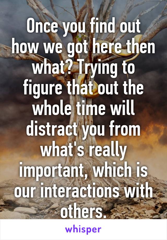 Once you find out how we got here then what? Trying to figure that out the whole time will distract you from what's really important, which is our interactions with others.