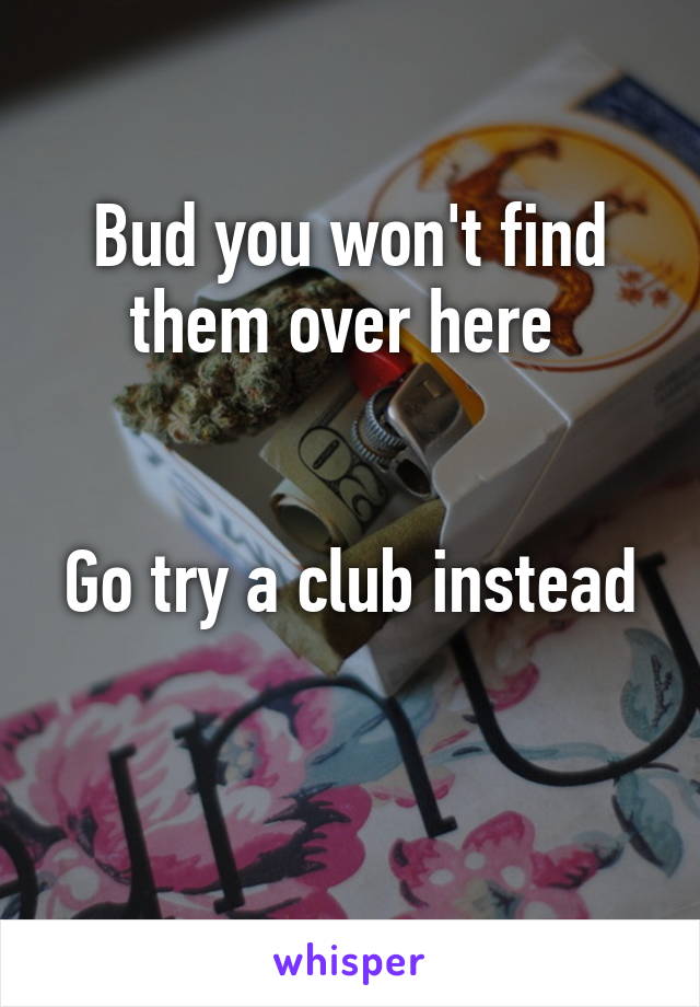 Bud you won't find them over here 


Go try a club instead 
