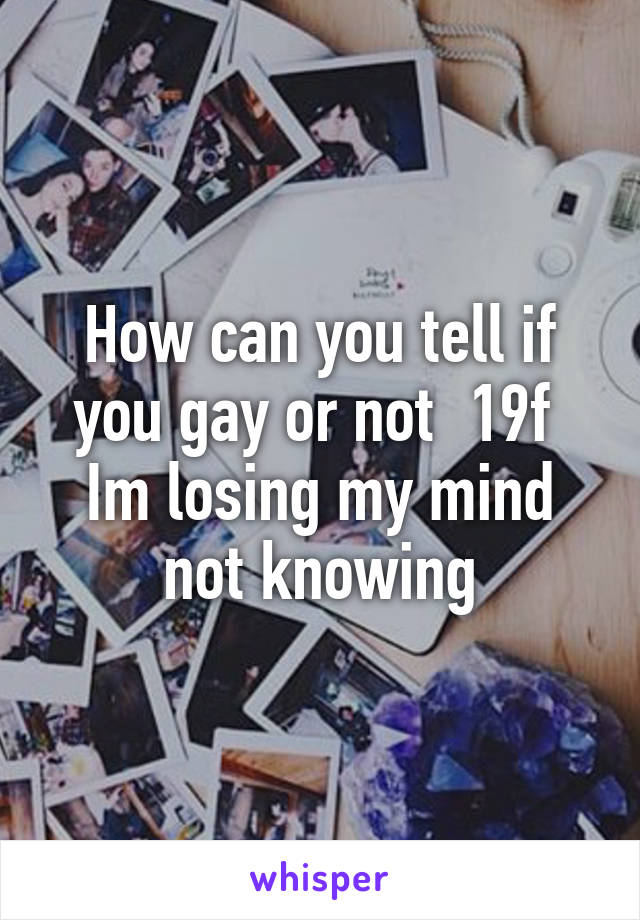 How can you tell if you gay or not  19f 
Im losing my mind not knowing