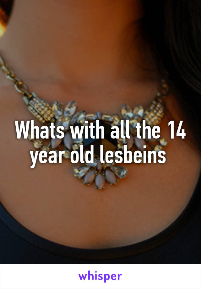 Whats with all the 14 year old lesbeins 