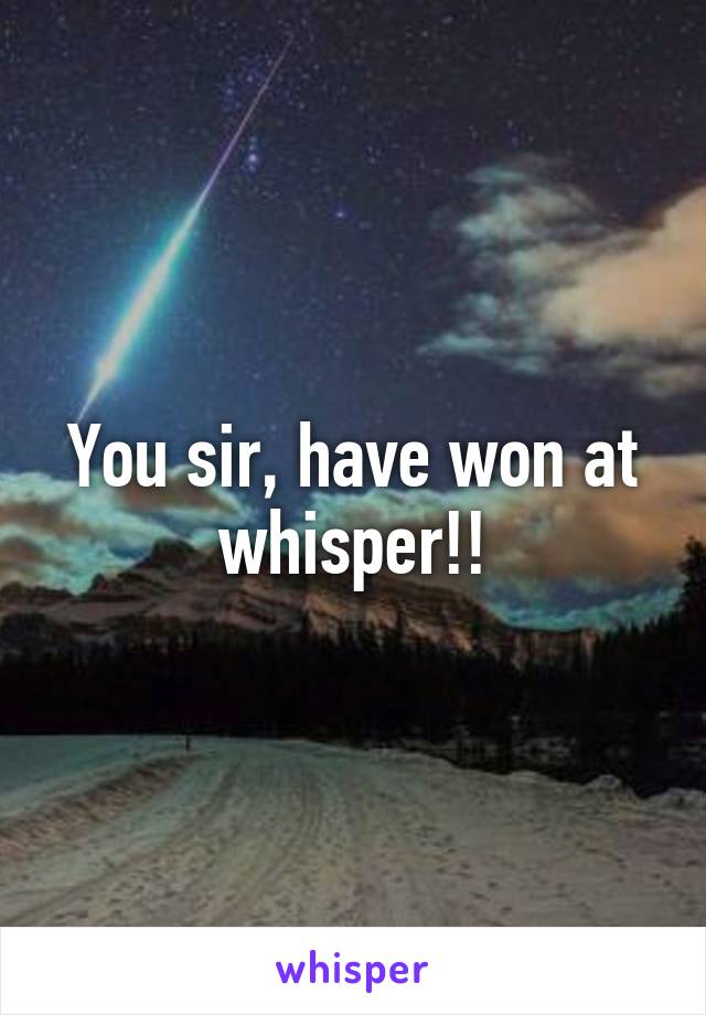 You sir, have won at whisper!!