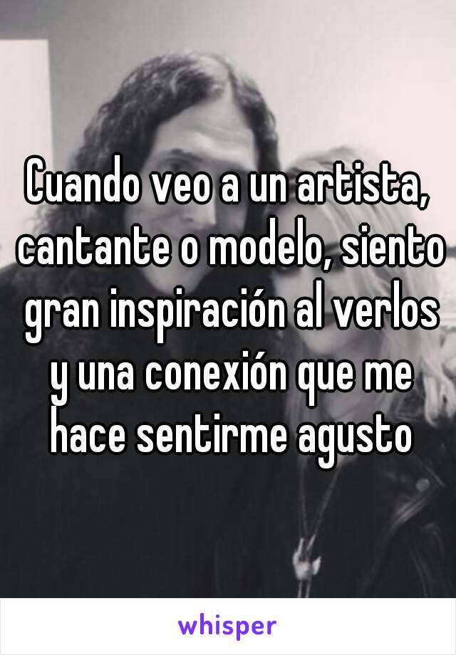 Cuando veo a un artista, cantante o modelo, siento gran inspiración al verlos y una conexión que me hace sentirme agusto