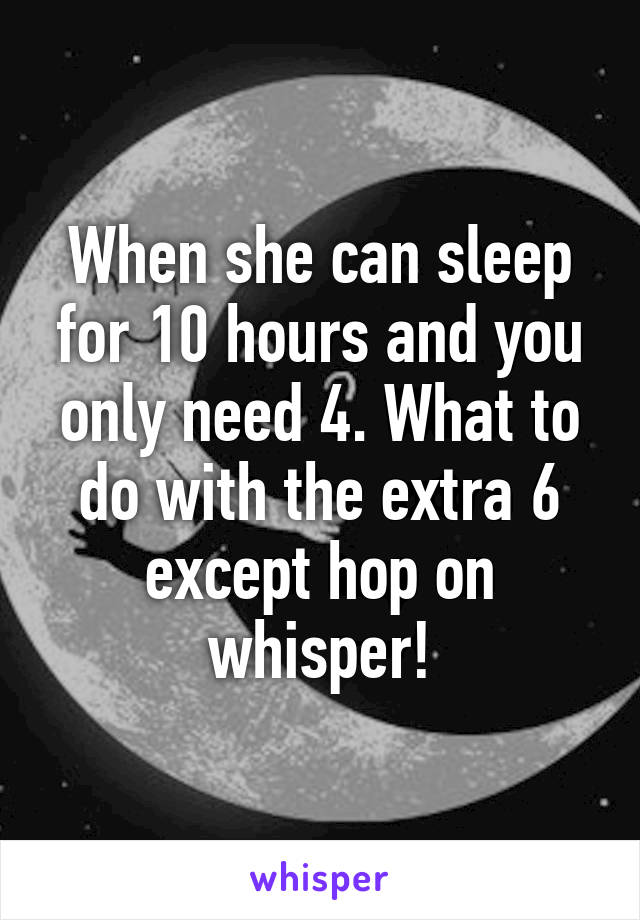 When she can sleep for 10 hours and you only need 4. What to do with the extra 6 except hop on whisper!