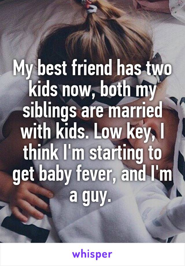 My best friend has two kids now, both my siblings are married with kids. Low key, I think I'm starting to get baby fever, and I'm a guy. 