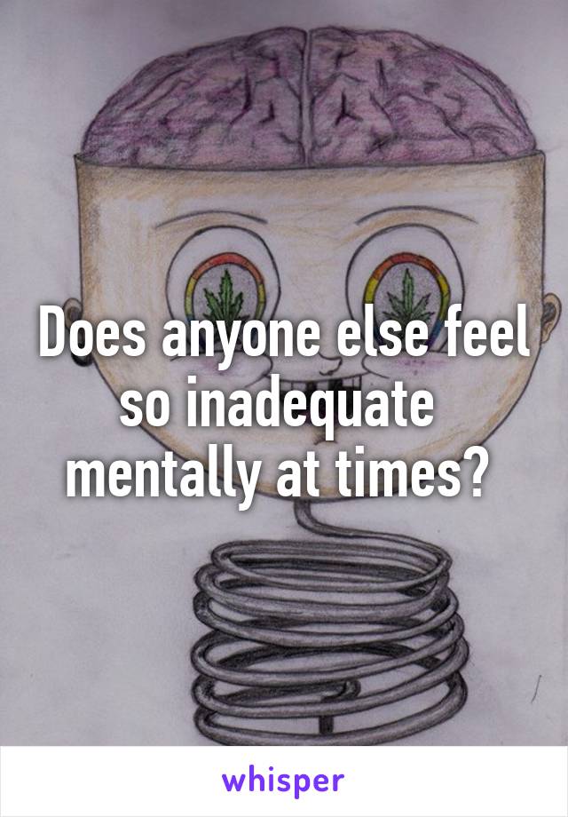 Does anyone else feel so inadequate  mentally at times? 