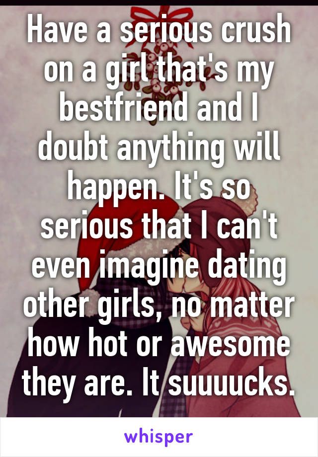 Have a serious crush on a girl that's my bestfriend and I doubt anything will happen. It's so serious that I can't even imagine dating other girls, no matter how hot or awesome they are. It suuuucks. 