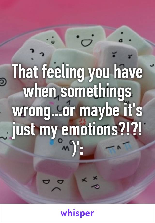 That feeling you have when somethings wrong...or maybe it's just my emotions?!?! )':