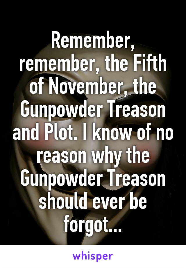 Remember, remember, the Fifth of November, the Gunpowder Treason and Plot. I know of no reason why the Gunpowder Treason should ever be forgot...