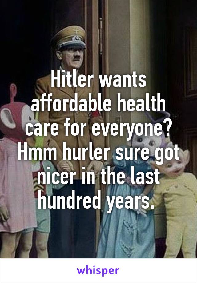 Hitler wants affordable health care for everyone? Hmm hurler sure got nicer in the last hundred years. 