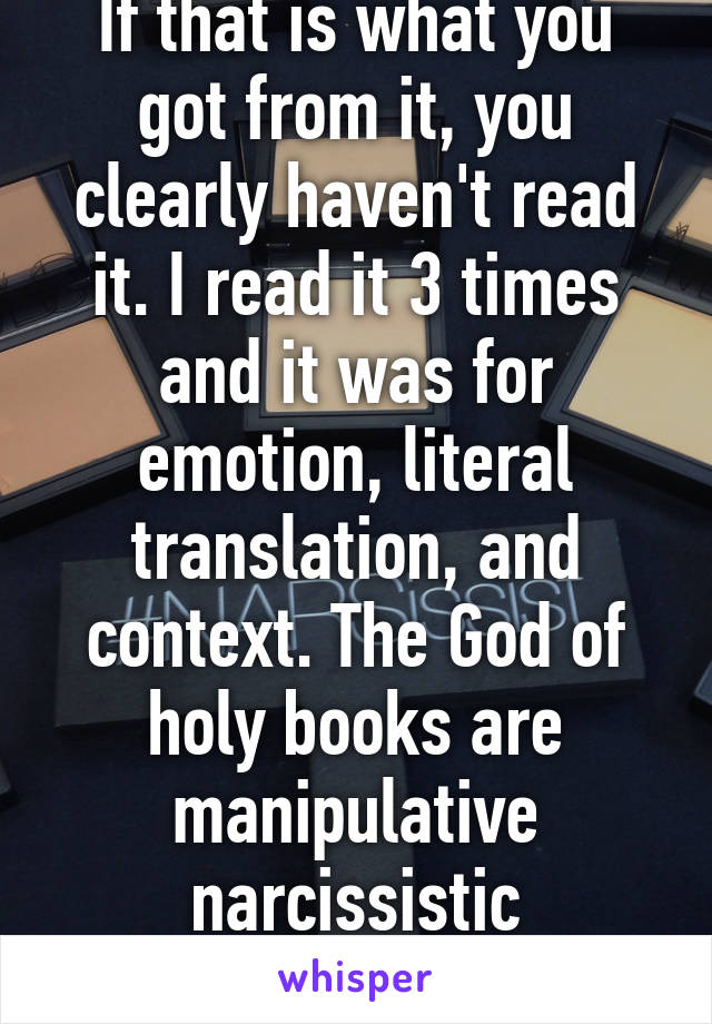 If that is what you got from it, you clearly haven't read it. I read it 3 times and it was for emotion, literal translation, and context. The God of holy books are manipulative narcissistic sociopaths 