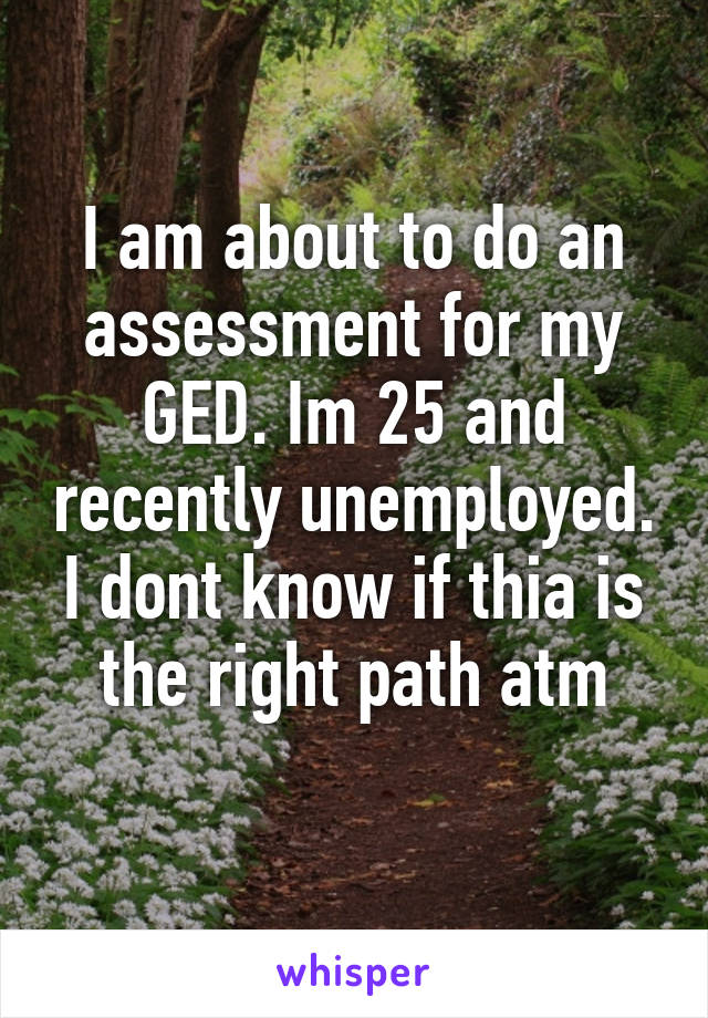 I am about to do an assessment for my GED. Im 25 and recently unemployed. I dont know if thia is the right path atm
