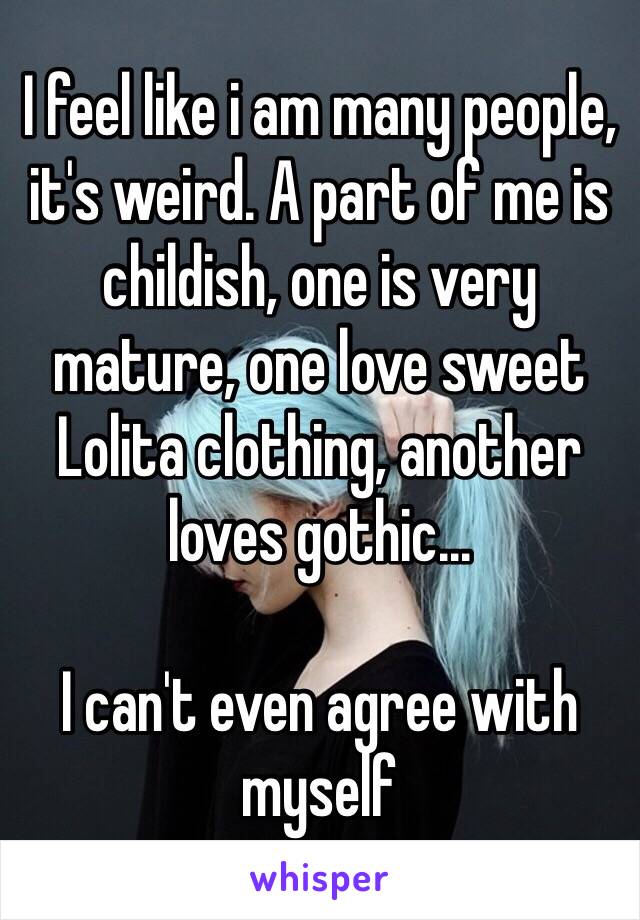 I feel like i am many people, it's weird. A part of me is childish, one is very mature, one love sweet Lolita clothing, another loves gothic... 

I can't even agree with myself 