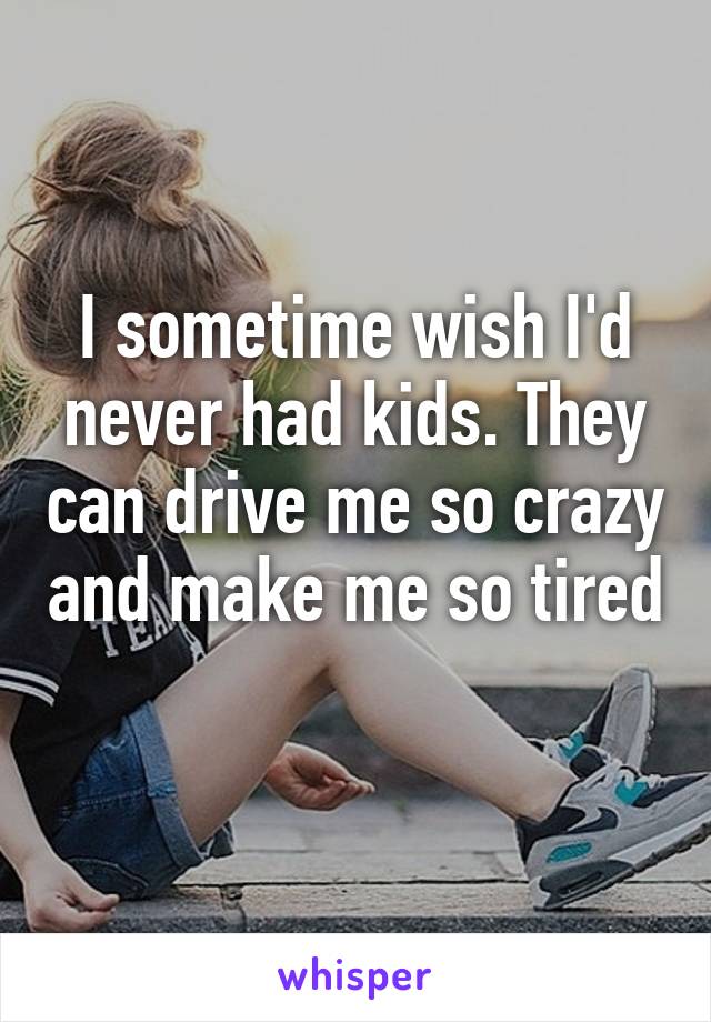 I sometime wish I'd never had kids. They can drive me so crazy and make me so tired 