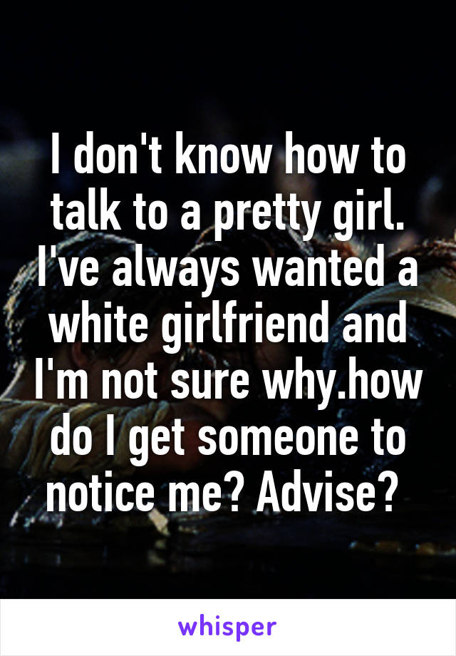 I don't know how to talk to a pretty girl. I've always wanted a white girlfriend and I'm not sure why.how do I get someone to notice me? Advise? 