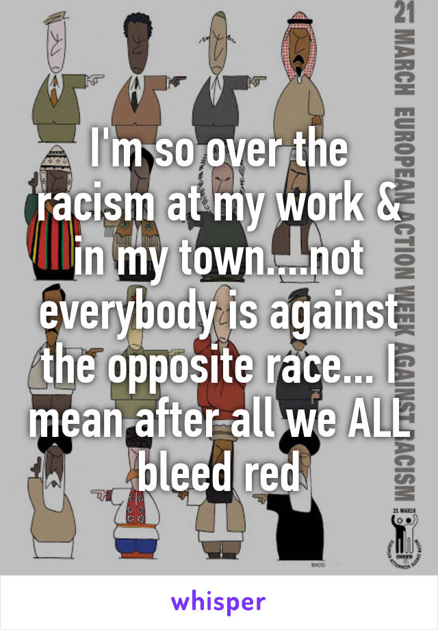 I'm so over the racism at my work & in my town....not everybody is against the opposite race... I mean after all we ALL bleed red