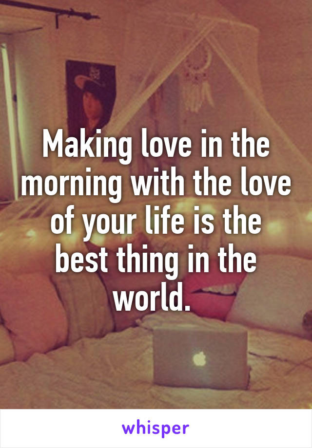 Making love in the morning with the love of your life is the best thing in the world. 