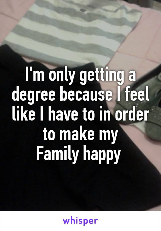 I'm only getting a degree because I feel like I have to in order to make my
Family happy 