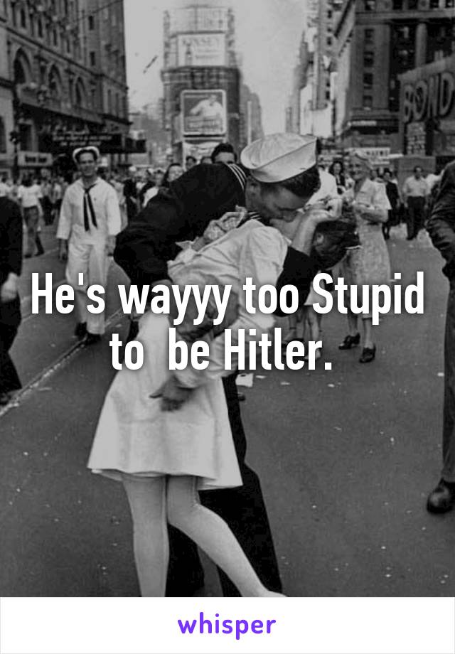 He's wayyy too Stupid to  be Hitler. 