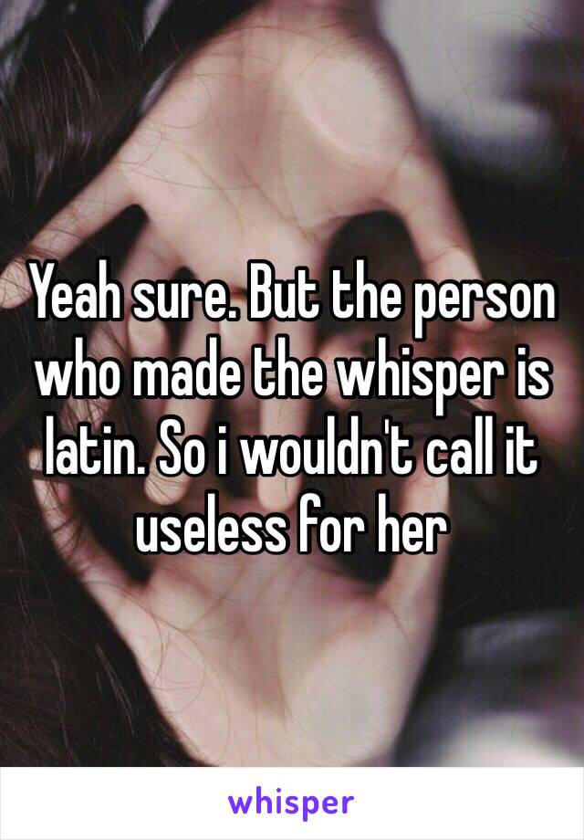 Yeah sure. But the person who made the whisper is latin. So i wouldn't call it useless for her