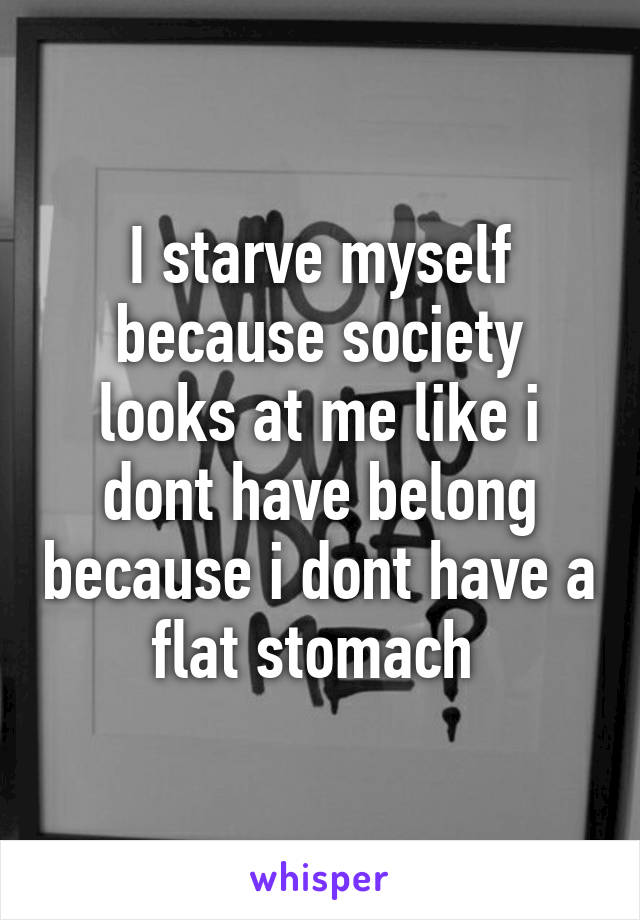 I starve myself because society looks at me like i dont have belong because i dont have a flat stomach 