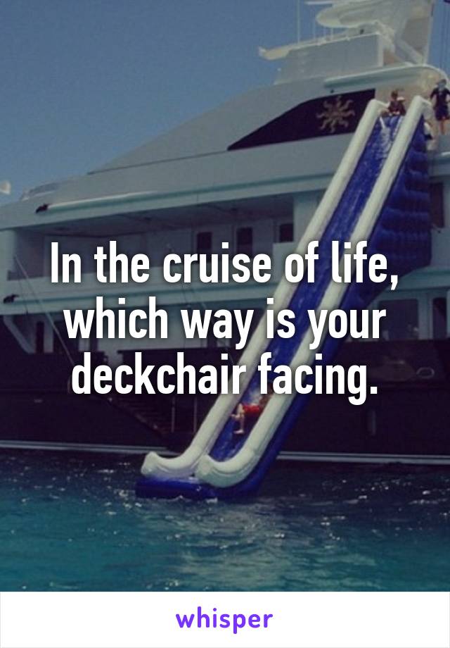 In the cruise of life, which way is your deckchair facing.