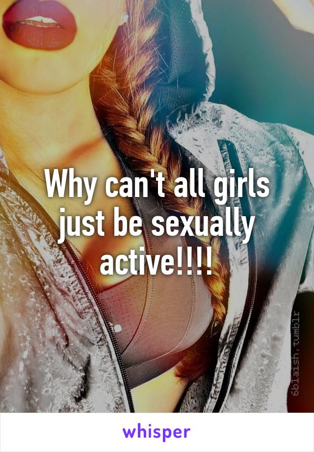 Why can't all girls just be sexually active!!!!