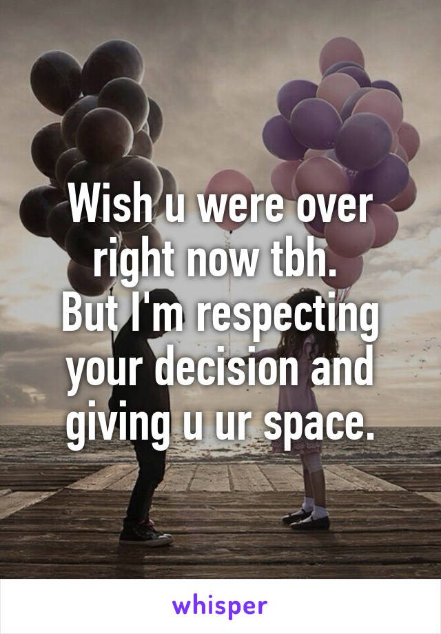 Wish u were over right now tbh. 
But I'm respecting your decision and giving u ur space.