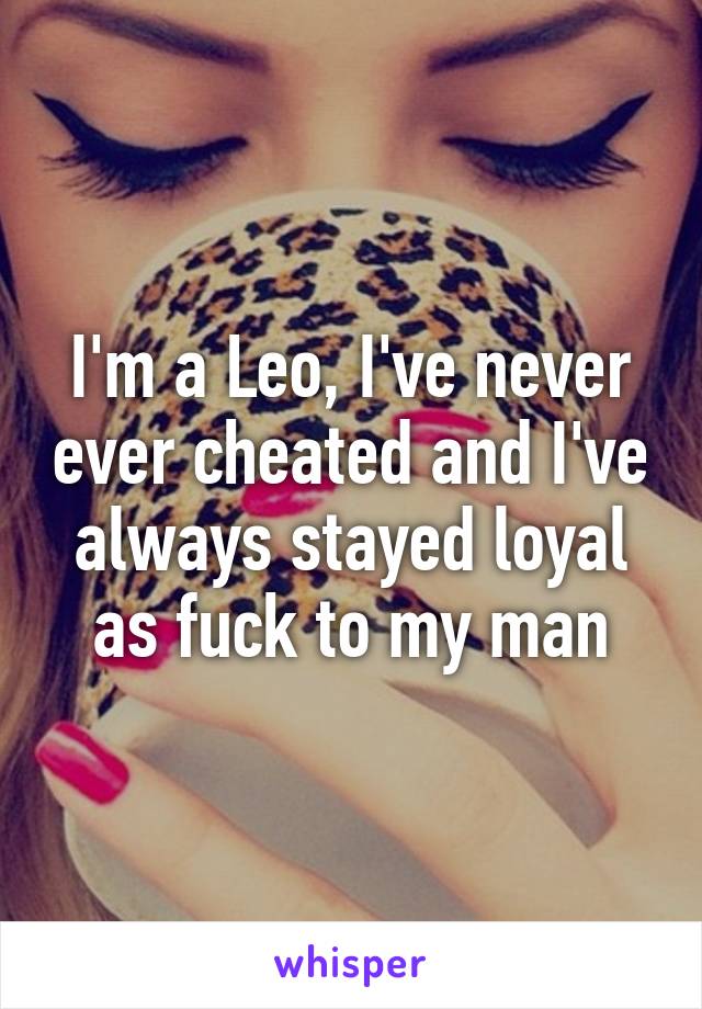 I'm a Leo, I've never ever cheated and I've always stayed loyal as fuck to my man