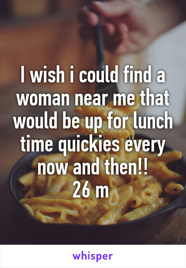 I wish i could find a woman near me that would be up for lunch time quickies every now and then!!
26 m 