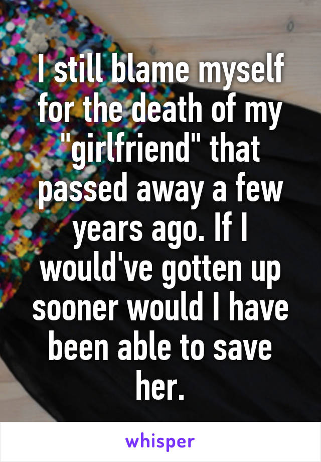 I still blame myself for the death of my "girlfriend" that passed away a few years ago. If I would've gotten up sooner would I have been able to save her.