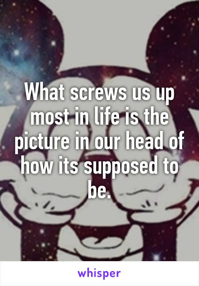 What screws us up most in life is the picture in our head of how its supposed to be.