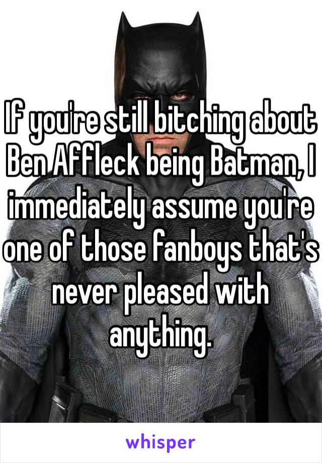 If you're still bitching about Ben Affleck being Batman, I immediately assume you're one of those fanboys that's never pleased with anything.