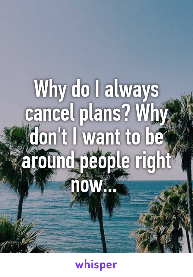 Why do I always cancel plans? Why don't I want to be around people right now... 