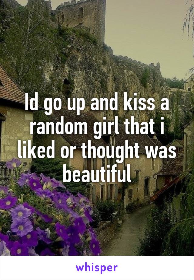 Id go up and kiss a random girl that i liked or thought was beautiful