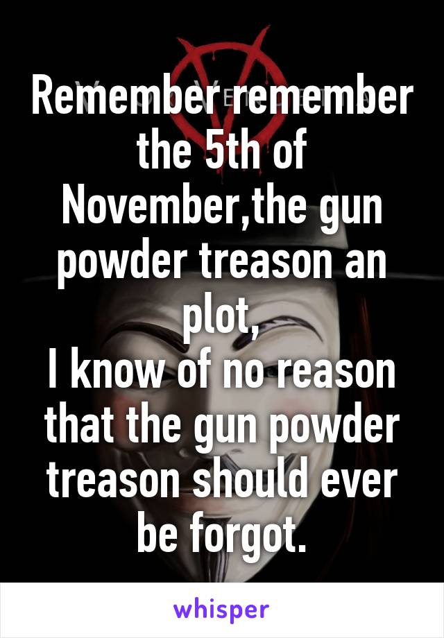 Remember remember the 5th of November,the gun powder treason an plot,
I know of no reason that the gun powder treason should ever be forgot.