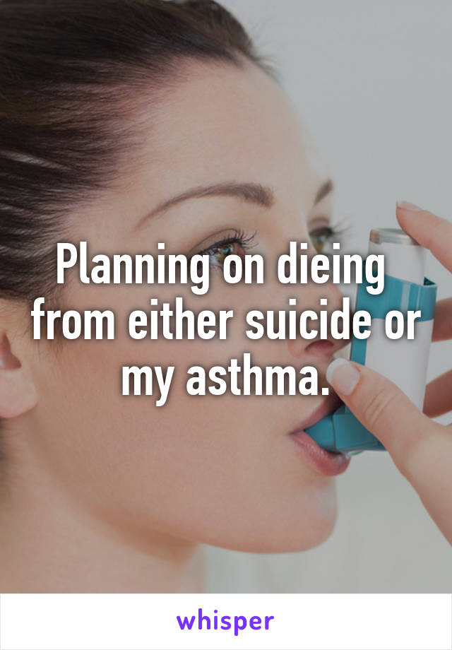 Planning on dieing  from either suicide or my asthma.