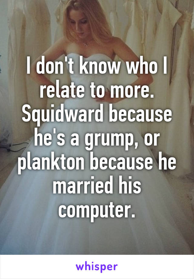 I don't know who I relate to more. Squidward because he's a grump, or plankton because he married his computer.