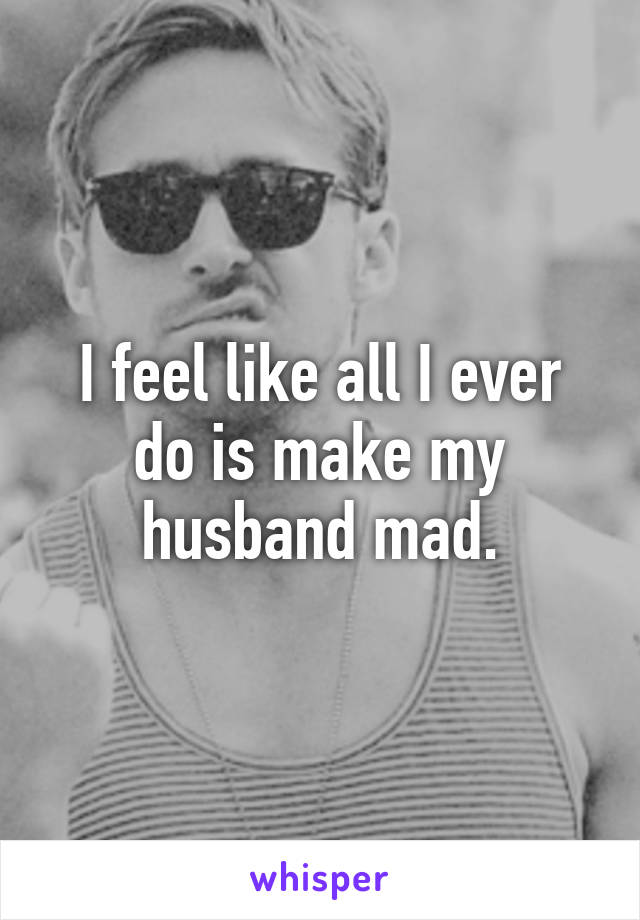 I feel like all I ever do is make my husband mad.