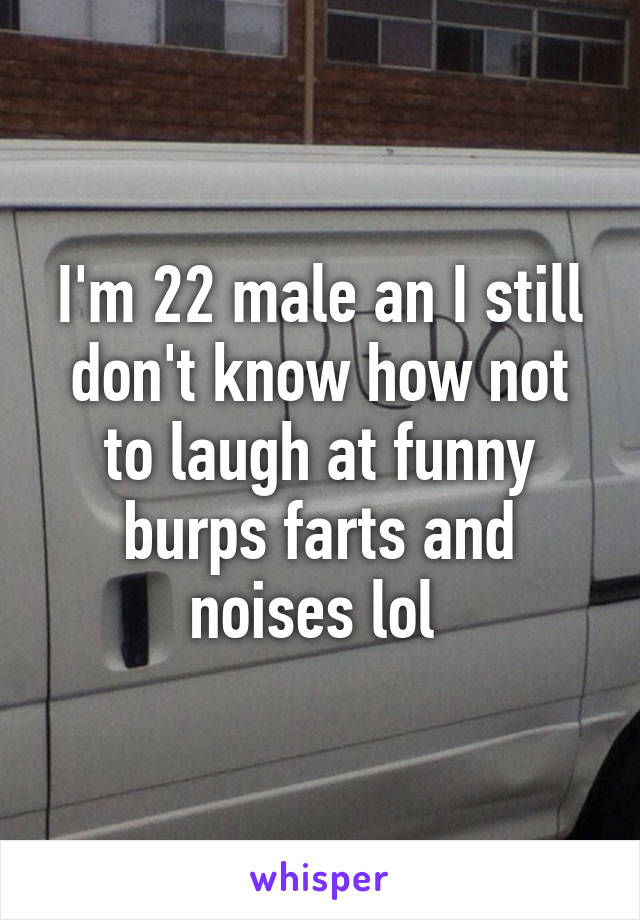 I'm 22 male an I still don't know how not to laugh at funny burps farts and noises lol 