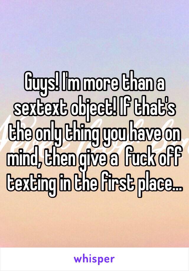 Guys! I'm more than a sextext object! If that's the only thing you have on mind, then give a  fuck off texting in the first place...