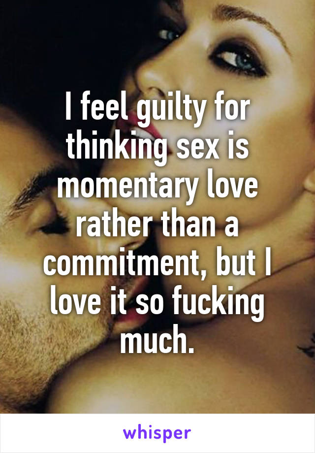 I feel guilty for thinking sex is momentary love rather than a commitment, but I love it so fucking much.