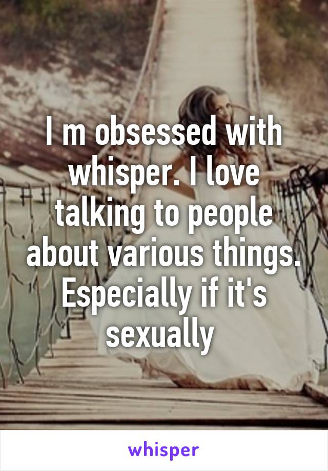 I m obsessed with whisper. I love talking to people about various things. Especially if it's sexually 