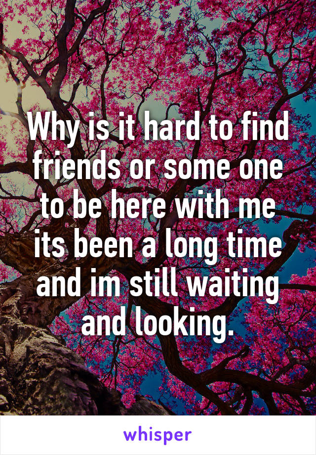 Why is it hard to find friends or some one to be here with me its been a long time and im still waiting and looking.