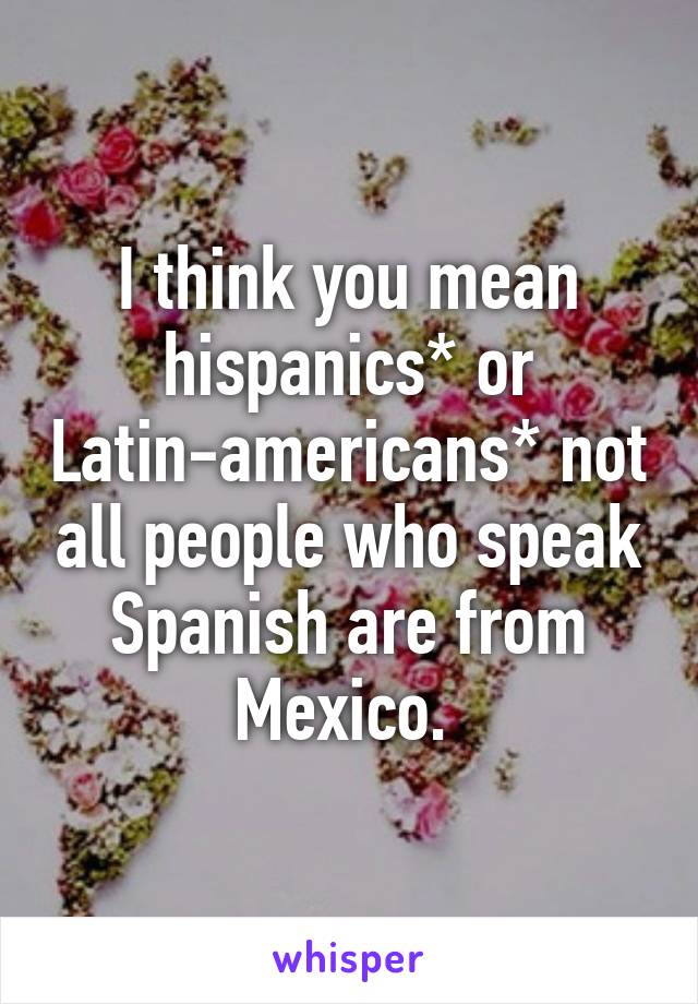 I think you mean hispanics* or Latin-americans* not all people who speak Spanish are from Mexico. 