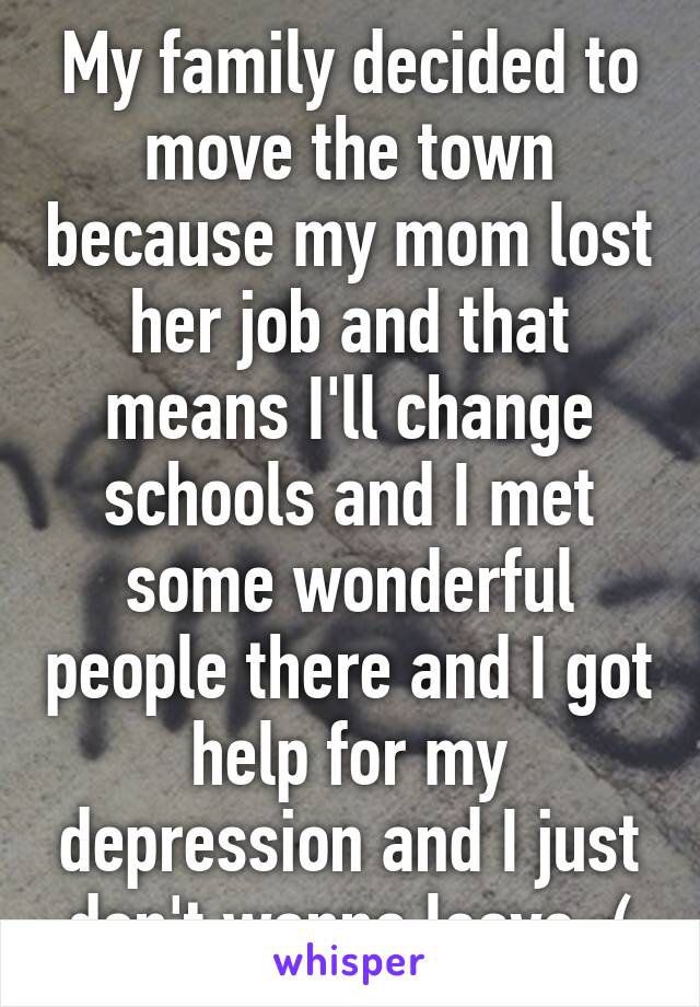 My family decided to move the town because my mom lost her job and that means I'll change schools and I met some wonderful people there and I got help for my depression and I just don't wanna leave :(