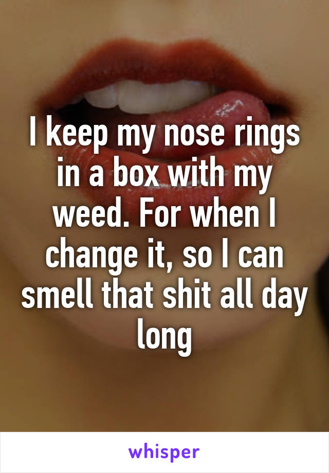 I keep my nose rings in a box with my weed. For when I change it, so I can smell that shit all day long